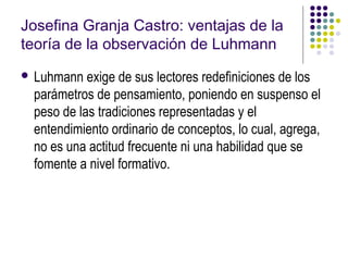 Josefina Granja Castro: ventajas de la
teoría de la observación de Luhmann
 Luhmann  exige de sus lectores redefiniciones de los
 parámetros de pensamiento, poniendo en suspenso el
 peso de las tradiciones representadas y el
 entendimiento ordinario de conceptos, lo cual, agrega,
 no es una actitud frecuente ni una habilidad que se
 fomente a nivel formativo.
 