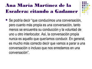 Ana María Martínez de la
Escalera: citando a Gadamer
 Sepodría decir “que conducimos una conversación,
 pero cuanto más propia es una conversación, tanto
 menos se encuentra su conducción y la voluntad de
 uno u otro interlocutor. Así, la conversación propia
 nunca es aquello que queríamos conducir. En general,
 es mucho más correcto decir que vamos a parar a una
 conversación o incluso que nos enredamos en una
 conversación”.
 