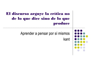 El discurso arguye la crítica no
   de lo que dice sino de lo que
                        produce

       Aprender a pensar por sí mismos
                                   kant
 