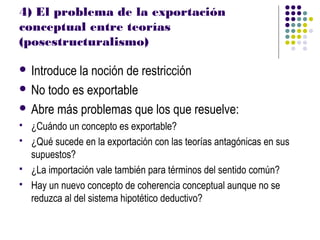 4) El problema de la exportación
conceptual entre teorías
(posestructuralismo)

 Introducela noción de restricción
 No todo es exportable

 Abre más problemas que los que resuelve:
   ¿Cuándo un concepto es exportable?
   ¿Qué sucede en la exportación con las teorías antagónicas en sus
    supuestos?
   ¿La importación vale también para términos del sentido común?
   Hay un nuevo concepto de coherencia conceptual aunque no se
    reduzca al del sistema hipotético deductivo?
 