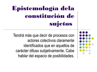 Epistemología dela
    constitución de
            sujetos
Tendrá más que decir de procesos con
         actores colectivos claramente
      identificados que en aquellos de
 carácter difuso subjetivamente. Cabe
   hablar del espacio de posibilidades.
 