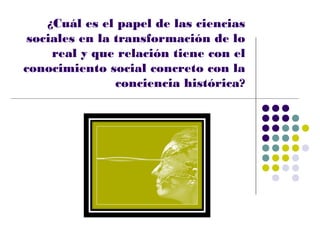 ¿Cuál es el papel de las ciencias
 sociales en la transformación de lo
     real y que relación tiene con el
conocimiento social concreto con la
                conciencia histórica?
 