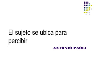 El sujeto se ubica para
percibir
                 ANTONIO PAOLI
 