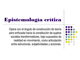 Epistemología crítica
 Opera con el ángulo de construcción de teoría
 pero enfocada hacia la constitución de sujetos
  sociales transformadores, bajo supuestos de
     realidad en movimiento, como articulación
  entre estructuras, subjetividades y acciones.
 