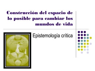 Construcción del espacio de
lo posible para cambiar los
            mundos de vida

          Epistemología crítica
 