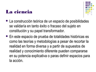 La ciencia
 La  construcción teórica de un espacio de posibilidades
  se validaría en tanto éxito o fracaso del sujeto en
  constitución y su papel transformador.
 En este espacio de prueba de totalidades históricas es
  como las teorías y metodologías a pesar de recortar la
  realidad en forma diversa y a partir de supuestos de
  realidad y conocimiento diferente pueden compararse
  en su potencia explicativa o paras definir espacios para
  la acción.
 