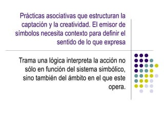 Prácticas asociativas que estructuran la
  captación y la creatividad. El emisor de
símbolos necesita contexto para definir el
                sentido de lo que expresa

 Trama una lógica interpreta la acción no
   sólo en función del sistema simbólico,
  sino también del ámbito en el que este
                                   opera.
 