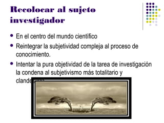 Recolocar al sujeto
investigador
 En  el centro del mundo científico
 Reintegrar la subjetividad compleja al proceso de
  conocimiento.
 Intentar la pura objetividad de la tarea de investigación
  la condena al subjetivismo más totalitario y
  clandestino.
 