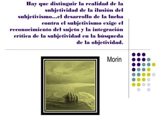 Hay que distinguir la realidad de la
              subjetividad de la ilusión del
   subjetivismo…el desarrollo de la lucha
             contra el subjetivismo exige el
reconocimiento del sujeto y la integración
 crítica de la subjetividad en la búsqueda
                          de la objetividad.


                                     Morin
 