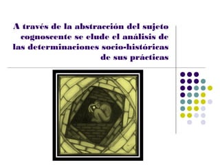 A través de la abstracción del sujeto
  cognoscente se elude el análisis de
las determinaciones socio-históricas
                     de sus prácticas
 