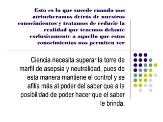 Esto es lo que sucede cuando nos
     atrincheramos detrás de nuestros
conocimientos y tratamos de reducir la
         realidad que tenemos delante
    exclusivamente a aquello que estos
       conocimientos nos permiten ver


    Ciencia necesita superar la torre de
marfil de asepsia y neutralidad, pues de
  esta manera mantiene el control y se
  afilia más al poder del saber que a la
posibilidad de poder hacer que el saber
                               le brinda.
 