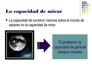 La capacidad de mirar
 Lacapacidad de construir visiones sobre el mundo de
 saberes en la capacidad de mirar



                                  El problema: la
                               capacidad de generar
                                 campos visuales
 