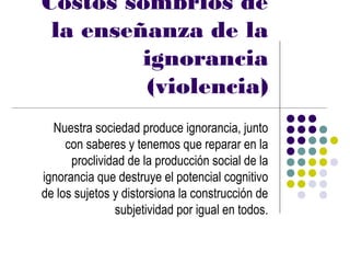 Costos sombríos de
 la enseñanza de la
         ignorancia
         (violencia)
  Nuestra sociedad produce ignorancia, junto
     con saberes y tenemos que reparar en la
      proclividad de la producción social de la
ignorancia que destruye el potencial cognitivo
de los sujetos y distorsiona la construcción de
               subjetividad por igual en todos.
 
