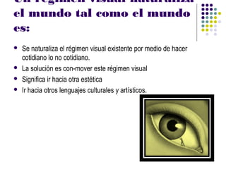 Un régimen visual naturaliza
el mundo tal como el mundo
es:
   Se naturaliza el régimen visual existente por medio de hacer
    cotidiano lo no cotidiano.
   La solución es con-mover este régimen visual
   Significa ir hacia otra estética
   Ir hacia otros lenguajes culturales y artísticos.
 
