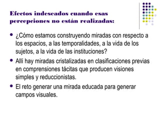 Efectos indeseados cuando esas
percepciones no están realizadas:

 ¿Cómo    estamos construyendo miradas con respecto a
  los espacios, a las temporalidades, a la vida de los
  sujetos, a la vida de las instituciones?
 Allí hay miradas cristalizadas en clasificaciones previas
  en comprensiones tácitas que producen visiones
  simples y reduccionistas.
 El reto generar una mirada educada para generar
  campos visuales.
 