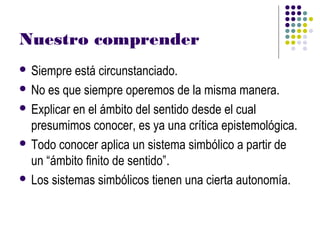 Nuestro comprender
 Siempre  está circunstanciado.
 No es que siempre operemos de la misma manera.

 Explicar en el ámbito del sentido desde el cual
  presumimos conocer, es ya una crítica epistemológica.
 Todo conocer aplica un sistema simbólico a partir de
  un “ámbito finito de sentido”.
 Los sistemas simbólicos tienen una cierta autonomía.
 