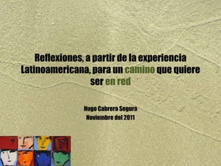 Reflexiones, a partir de la experiencia
Latinoamericana, para un camino que quiere
ser en red
Hugo Cabrera Segura
Noviembre del 2011
 