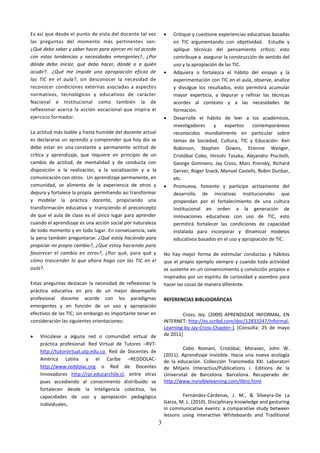 Es así que desde el punto de vista del docente tal vez             Critique y cuestione experiencias educativas basadas
las preguntas del momento más pertinentes son:                      en TIC argumentando con objetividad. Estudie y
¿Qué debo saber y saber hacer para ejercer mi rol acorde            aplique técnicas del pensamiento crítico; esto
con estas tendencias y necesidades emergentes?, ¿Por                contribuye a asegurar la construcción de sentido del
dónde debo iniciar, qué debo hacer, dónde o a quién                 uso y la apropiación de las TIC.
acudir?. ¿Qué me impide una apropiación eficaz de                  Adquiera o fortalezca el hábito del ensayo y la
las TIC en el aula?, sin desconocer la necesidad de                 experimentación con TIC en el aula, observe, analice
reconocer condiciones externas asociadas a aspectos                 y divulgue los resultados, esto permitirá acumular
normativos, tecnológicos y educativos de carácter                   mayor experticia, a depurar y refinar las técnicas
Nacional e Institucional como también la de                         acordes al contexto y a las necesidades de
reflexionar acerca la acción vocacional que inspira el              formación.
ejercicio formador.                                                Desarrolle el hábito de leer a los académicos,
                                                                    investigadores     y    expertos    contemporáneos
La actitud más loable y hasta humilde del docente actual            reconocidos mundialmente en particular sobre
es declararse un aprendiz y comprender que hoy día se               temas de Sociedad, Cultura, TIC y Educación: Ken
debe estar en una constante y permanente actitud de                 Robinson, Stephen Downs, Etienne Wenger,
crítica y aprendizaje, que requiere en principio de un              Cristóbal Cobo, Hiroshi Tasaka, Alejandro Piscitelli,
cambio de actitud, de mentalidad y de conducta con                  George Gimmens, Jay Cross, Marc Prensky, Richard
disposición a la realización, a la socialización y a la             Gerver, Roger Snack, Manuel Castells, Robin Dunbar,
comunicación con otros. Un aprendizaje permanente, en               etc.
comunidad, se alimenta de la experiencia de otros y                Promueva, fomente y participe activamente del
depura y fortalece la propia permitiendo así transformar            desarrollo de iniciativas Institucionales que
y modelar la práctica docente, propiciando una                      propendan por el fortalecimiento de una cultura
transformación educativa y transciendo el preconcepto               Institucional en orden a la generación de
de que el aula de clase es el único lugar para aprender             innovaciones educativas con uso de TIC, esto
cuando el aprendizaje es una acción social por naturaleza           permitirá fortalecer las condiciones de capacidad
de todo momento y en todo lugar. En consecuencia, vale              instalada para incorporar y dinamizar modelos
la pena también preguntarse: ¿Qué estoy haciendo para               educativos basados en el uso y apropiación de TIC.
propiciar mi propio cambio?, ¿Qué estoy haciendo para
favorecer el cambio en otros?, ¿Por qué, para qué y             No hay mejor forma de estimular conductas y hábitos
cómo trascender lo que ahora hago con las TIC en el             que el propio ejemplo siempre y cuando toda actividad
aula?.                                                          se sustente en un convencimiento y convicción propios e
                                                                inspirados por un espíritu de curiosidad y asombro para
Estas preguntas destacan la necesidad de reflexionar la         hacer las cosas de manera diferente.
práctica educativa en pro de un mejor desempeño
profesional docente acorde con los paradigmas                   REFERENCIAS BIBLIOGRÁFICAS
emergentes y en función de un uso y apropiación
efectivos de las TIC; sin embargo es importante tener en                Cross, Jey. (2009) APRENDIZAJE INFORMAL. EN
consideración las siguientes orientaciones:                     INTERNET: http://es.scribd.com/doc/12833247/Informal-
                                                                Learning-by-Jay-Cross-Chapter-1 [Consulta: 25 de mayo
   Vincúlese a alguna red o comunidad virtual de               de 2011]
    práctica profesional: Red Virtual de Tutores –RVT-
                                                                         Cobo Romaní, Cristóbal; Moravec, John W.
    http://tutorvirtual.utp.edu.co, Red de Docentes de
                                                                (2011). Aprendizaje Invisible. Hacia una nueva ecología
    América Latina y el Caribe –REDDOLAC-                       de la educación. Collección Transmedia XXI. Laboratori
    http://www.reddolac.org o Red de Docentes                   de Mitjans Interactius/Publications i. Editions de la
    Innovadores http://rpi.educarchile.cl, entre otras          Universitat de Barcelona. Barcelona. Recuperado de:
    pues accediendo al conocimiento distribuido se              http://www.invisiblelearning.com/libro.html
    fortalecen desde la Inteligencia colectiva, las
    capacidades de uso y apropiación pedagógica                         Fernández-Cárdenas, J. M., & Silveyra-De La
    individuales.                                               Garza, M. L. (2010). Disciplinary knowledge and gesturing
                                                                in communicative events: a comparative study between
                                                                lessons using Interactive Whiteboards and Traditional
                                                            3
 