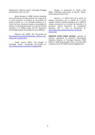 Whiteboards in Mexican schools. Technology, Pedagogy                   Wenger, E.; Mcdermott, R.; Snyder, W.M.
and Education, 19(2), 173-193.                                 (2002). Cultivating communities of practice. Boston:
                                                               Harvard Business School Press.
         Muñoz Sheridan, A. (2008). Factores implicados
en la conformación de redes escolares con el soporte de                 Wertsch, J. V. (1991) Voces de la mente. Un
un portal educativo: Un enfoque de comunidades de              enfoque sociocultural para el estudio de la acción
práctica docente. En J. M. Fernández-Cárdenas, & C.            mediada. Citado en: Martínez Rodríguez, M. A. (1999). El
Carrión-Carranza, Escenarios virtuales y comunidades de        enfoque sociocultural en el estudio del desarrollo y la
práctica. La participación docente en la Red de Escuelas       educación, Revista Electrónica de Investigación
Asociadas a la UNESCO (págs. 95-115). Monterrey:               Educativa. (Vol. 1, Núm 1), Recuperado de:
Comité Regional Norte de Cooperación con la UNESCO.            http://redie.uabc.mx/vol1no1/imprimir-contenido-
                                                               mtzrod.html
        Robinson, Ken. (2006). TED. Recuperado de:
http://www.ted.com/talks/lang/spa/ken_robinson_says_           FRANCISCO JAVIER SUAREZ VALENCIA. Ingeniero de
schools_kill_creativity.html                                   Sistemas, Especialista en Educación Personalizada,
                                                               Estudiante Maestría en Tecnología Educativa ITESM
        Tasaka, Hiroshi. (2007): “The paradox of               (México), UNAB (Bucaramanga). Asesor e-Learning MEN
knowledge society”. Recuperado (14-11-2009) en:                e Ingeniero Senior FITI MINTIC. fjsuarez14@gmail.com
http://www.youtube.com/watch?v=5TgXaaHPhAs




                                                           4
 