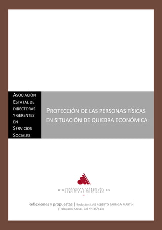 ASOCIACIÓN
ESTATAL DE
DIRECTORAS
                 PROTECCIÓN DE LAS PERSONAS FÍSICAS
Y GERENTES
EN               EN SITUACIÓN DE QUIEBRA ECONÓMICA
SERVICIOS
SOCIALES

                                                                          1
                                                                          Página




       Reflexiones y propuestas | Redactor: LUIS ALBERTO BARRIGA MARTÍN
                         (Trabajador Social. Col nº: 35/413)
 