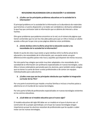 REFLEXIONES RELACIONADAS CON LA EDUCACIÓN Y LA SOCIEDAD<br />¿Cuáles son los principales problemas educativos en la sociedad de la información?<br />El principal problema en la sociedad de la información es la abundancia de materiales que tenemos a nuestra disposición y no todos son verdaderos o de buena calidad por lo que hay que contrastar toda la información que se obtiene de internet u otras fuentes.Otro gran problemas que podemos encontrar en la red, es el número de páginas que tienen contenidos que no son los más adecuados para que un niño e incluso un adulto acceda a ellos por lo que creo q esas páginas deberían estar prohibidas. <br />¿Existe desfase entre la oferta actual de la educación escolar y las necesidades de la sociedad de la información?<br />Desde mi punto de vista sí que existe un gran desfase entre la oferta actual de la educación y las necesidades de la información, por una parte existe una gran diferencia entre aquellos países más ricos y aquellos que disponen de menos recursos.<br />Por otra parte hay colegios que están muy bien adaptados a las necesidades de la sociedad de la información con profesores especializados en nuevas tecnologías, aulas Altia e incluso ordenadores personales para los alumnos, pero también existe colegios que no tienen la suerte de tener a estos profesionales o de contar con equipos individualizados para cada alumno.<br />¿Cuáles crees que son los principales obstáculos que impiden la integración curricular de las TICs?<br />Por una parte la economía que impide a muchas familias e incluso a muchos países a adentrarse en el mundo de las nuevas tecnologías. Por otra parte la falta de profesionales especializados en nuevas tecnologías existentes en los centros educativos.<br />¿Cuál debe ser el modelo educativo para el nuevo siglo?<br />El modelo educativo del siglo XXI debe ser un modelo en el que el alumno sea  el constructor de su propio aprendizaje y en el que las nuevas tecnologías tengan importancia ya que los alumnos necesitan de profesionales que les ayuden a saber tratar con las nuevas tecnologías.<br />