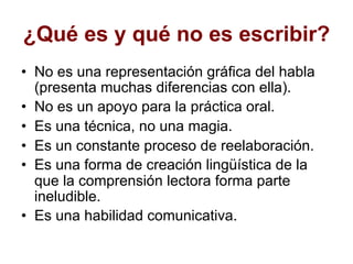 ¿Qué es y qué no es escribir?
• No es una representación gráfica del habla
(presenta muchas diferencias con ella).
• No es un apoyo para la práctica oral.
• Es una técnica, no una magia.
• Es un constante proceso de reelaboración.
• Es una forma de creación lingüística de la
que la comprensión lectora forma parte
ineludible.
• Es una habilidad comunicativa.