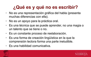 ¿Qué es y qué no es escribir?
• No es una representación gráfica del habla (presenta
muchas diferencias con ella).
• No es un apoyo para la práctica oral.
• Es una técnica que se puede aprender, no una magia o
un talento que se tiene o no.
• Es un constante proceso de reelaboración.
• Es una forma de creación lingüística en la que la
comprensión lectora forma una parte ineludible.
• Es una habilidad comunicativa.