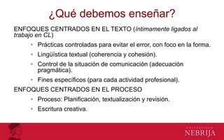 ¿Qué debemos enseñar?
ENFOQUES CENTRADOS EN EL TEXTO (íntimamente ligados al
trabajo en CL)
• Prácticas controladas para evitar el error, con foco en la forma.
• Lingüística textual (coherencia y cohesión).
• Control de la situación de comunicación (adecuación
pragmática).
• Fines específicos (para cada actividad profesional).
ENFOQUES CENTRADOS EN EL PROCESO
• Proceso: Planificación, textualización y revisión.
• Escritura creativa.
 