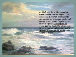 6. Libérate de la Necesidad de
identificarte con tus logros. Los
ganadores disfrutan consiguiendo
sus metas, pero también mucho del
camino; otra cosa es flagelarse. Ya
lo decía Kipling: "Sueña pero no
dejes que tus sueños te esclavicen".
Si no disfrutas del camino, estás
tirando la vida por la borda. Sólo
existe el Ahora.
 
