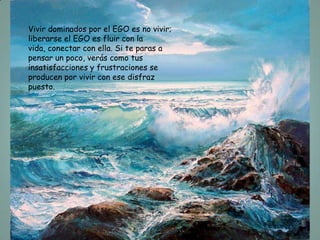 Vivir dominados por el EGO es no vivir;
liberarse el EGO es fluir con la
vida, conectar con ella. Si te paras a
pensar un poco, verás como tus
insatisfacciones y frustraciones se
producen por vivir con ese disfraz
puesto.
 