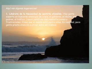 Aquí van algunas sugerencias:

1. Libérate de la Necesidad de sentirte ofendido. Hay gente
experta en buscarse enemigos (la crisis, el gobierno, el vecino, sus
padres, el tráfico...) para justificar sus insatisfacciones y
frustraciones. Creen que el mundo está contra ellos. En realidad, poca
gente presta atención a otros, salvo así mismos.
 