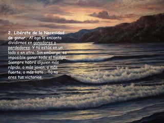 2. Libérate de la Necesidad
de ganar. Al ego le encanta
dividirnos en ganadores o
perdedores. Y tú estás en un
lado o en otro. Sin embargo, es
imposible ganar todo el tiempo.
Siempre habrá alguien más
rápido, o más joven, o más
fuerte, o más listo... Tú no
eres tus victorias.
 