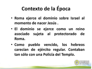 Contexto de la Época
• Roma ejerce el dominio sobre Israel al
  momento de nacer Jesús .
• El dominio se ejerce como un reino
  asociado sujeta al protectorado de
  Roma.
• Como pueblo vencido, los hebreos
  carecían de ejército regular. Contaban
  tan sólo con una Policía del Templo.
 