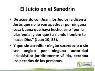 El Juicio en el Sanedrín
• De acuerdo con Juan, los Judíos le dicen a
  Jesús que no lo van apedrear por ninguna
  cosa buena que haya hecho, sino “por la
  blasfemia; y por que tu siendo hombre te
  haces Dios” (Juan 10, 33).
• Y que sin acreditar ningún sacerdocio o sin
  ser ungido por ninguna autoridad
  eclesiástica jurídicamente válida, perdona
  los pecados de las personas.
 