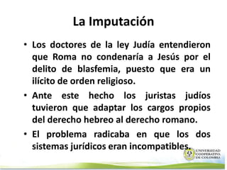 La Imputación
• Los doctores de la ley Judía entendieron
  que Roma no condenaría a Jesús por el
  delito de blasfemia, puesto que era un
  ilícito de orden religioso.
• Ante este hecho los juristas judíos
  tuvieron que adaptar los cargos propios
  del derecho hebreo al derecho romano.
• El problema radicaba en que los dos
  sistemas jurídicos eran incompatibles.
 