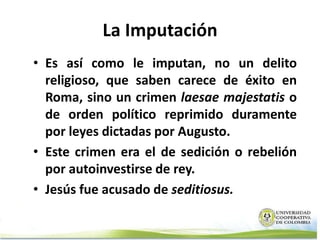 La Imputación
• Es así como le imputan, no un delito
  religioso, que saben carece de éxito en
  Roma, sino un crimen laesae majestatis o
  de orden político reprimido duramente
  por leyes dictadas por Augusto.
• Este crimen era el de sedición o rebelión
  por autoinvestirse de rey.
• Jesús fue acusado de seditiosus.
 