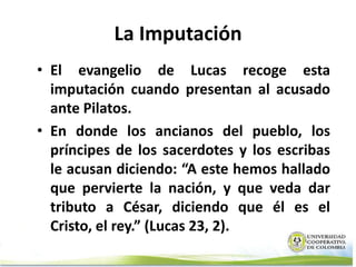 La Imputación
• El evangelio de Lucas recoge esta
  imputación cuando presentan al acusado
  ante Pilatos.
• En donde los ancianos del pueblo, los
  príncipes de los sacerdotes y los escribas
  le acusan diciendo: “A este hemos hallado
  que pervierte la nación, y que veda dar
  tributo a César, diciendo que él es el
  Cristo, el rey.” (Lucas 23, 2).
 