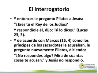 El Interrogatorio
• Y entonces le pregunto Pilatos a Jesús:
  “¿Eres tu el Rey de los Judíos?
  Y respondiole él, dijo: Tú lo dices.” (Lucas
  23, 3).
• Y de acuerdo con Marcos (15, 4) como los
  príncipes de los sacerdotes le acusaban, le
  pregunto nuevamente Pilatos, diciendo:
  “¿No respondes algo? Mira de cuantas
  cosas te acusan.” y Jesús no respondió.
 