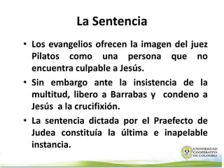 La Sentencia
• Los evangelios ofrecen la imagen del juez
  Pilatos como una persona que no
  encuentra culpable a Jesús.
• Sin embargo ante la insistencia de la
  multitud, libero a Barrabas y condeno a
  Jesús a la crucifixión.
• La sentencia dictada por el Praefecto de
  Judea constituía la última e inapelable
  instancia.
 