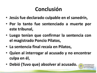 Conclusión
• Jesús fue declarado culpable en el sanedrín,
• Por lo tanto fue sentenciado a muerte por
  este tribunal,
• Luego tenían que confirmar la sentencia con
  el magistrado Poncio Pilatos,
• La sentencia final recaía en Pilatos,
• Quien al interrogar al acusado y no encontrar
  culpa en él,
• Debió (Tuvo que) absolver al acusado.
 
