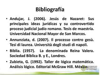 Bibliografía
• Andujar, J. (2006). Jesús de Nazaret: Sus
  principales ideas jurídicas y su controvertido
  proceso judicial judío romano. Tesis de maestría.
  Universidad Nacional Mayor de San Marcos.
• Annunziata, d. (2007). Il processo contro gesù.
  Tesi di laurea. Università degli studi di napoli.
• Biblia. (1957). La denominada Reina Valera.
  Sociedad Bíblica B. y E., Londres.
• Zubieta, G. (1992). Taller de lógica matemática.
  Análisis lógico. Editorial McGraw Hill. México.
 