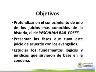 Objetivos
•Profundizar en el conocimiento de uno
 de los juicios más conocidos de la
 historia, el de YESCHUAH BAR-YOSEF.
•Presentar las fases que tuvo este
 juicio de acuerdo con los evangelios.
•Estudiar los fundamentos lógicos y
 jurídicos que sirvieron de base en la
 condena.
 