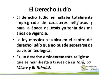 El Derecho Judío
• El derecho Judío se hallaba totalmente
  impregnado de caracteres religiosos y
  para la época de Jesús ya tenia dos mil
  años de vigencia.
• La ley mosaica se ubica en el centro del
  derecho judío que no puede separarse de
  su visión teológica.
• Es un derecho eminentemente religioso
  que se manifiesta a través de La Torá, La
  Misná y El Talmúd.
 