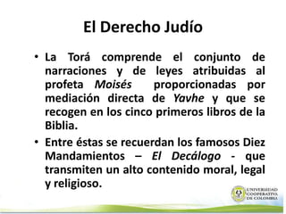 El Derecho Judío
• La Torá comprende el conjunto de
  narraciones y de leyes atribuidas al
  profeta Moisés       proporcionadas por
  mediación directa de Yavhe y que se
  recogen en los cinco primeros libros de la
  Biblia.
• Entre éstas se recuerdan los famosos Diez
  Mandamientos – El Decálogo - que
  transmiten un alto contenido moral, legal
  y religioso.
 