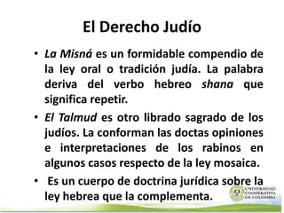 El Derecho Judío
• La Misná es un formidable compendio de
  la ley oral o tradición judía. La palabra
  deriva del verbo hebreo shana que
  significa repetir.
• El Talmud es otro librado sagrado de los
  judíos. La conforman las doctas opiniones
  e interpretaciones de los rabinos en
  algunos casos respecto de la ley mosaica.
• Es un cuerpo de doctrina jurídica sobre la
  ley hebrea que la complementa.
 