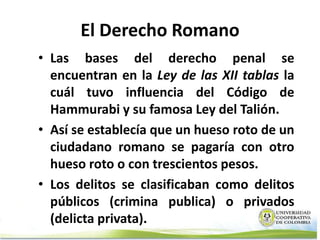 El Derecho Romano
• Las bases del derecho penal se
  encuentran en la Ley de las XII tablas la
  cuál tuvo influencia del Código de
  Hammurabi y su famosa Ley del Talión.
• Así se establecía que un hueso roto de un
  ciudadano romano se pagaría con otro
  hueso roto o con trescientos pesos.
• Los delitos se clasificaban como delitos
  públicos (crimina publica) o privados
  (delicta privata).
 