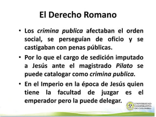 El Derecho Romano
• Los crimina publica afectaban el orden
  social, se perseguían de oficio y se
  castigaban con penas públicas.
• Por lo que el cargo de sedición imputado
  a Jesús ante el magistrado Pilato se
  puede catalogar como crimina publica.
• En el Imperio en la época de Jesús quien
  tiene la facultad de juzgar es el
  emperador pero la puede delegar.
 