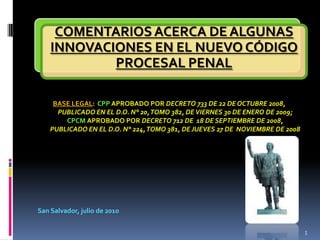 BASE LEGAL:  CPP APROBADO POR DECRETO 733 DE 22 DE OCTUBRE 2008, PUBLICADO EN EL D.O. N° 20, TOMO 382, DE VIERNES 30 DE ENERO DE 2009; CPCMAPROBADO POR DECRETO 712 DE  18 DE SEPTIEMBRE DE 2008, PUBLICADO EN EL D.O. N° 224, TOMO 381, DE JUEVES 27 DE  NOVIEMBRE DE 2008 San Salvador, julio de 2010 1 