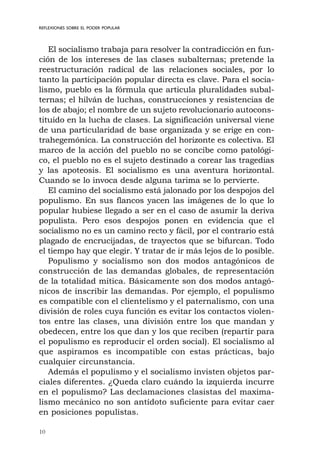 10
REFLEXIONES SOBRE EL PODER POPULAR
El socialismo trabaja para resolver la contradicción en fun-
ción de los intereses de las clases subalternas; pretende la
reestructuración radical de las relaciones sociales, por lo
tanto la participación popular directa es clave. Para el socia-
lismo, pueblo es la fórmula que articula pluralidades subal-
ternas; el hilván de luchas, construcciones y resistencias de
los de abajo; el nombre de un sujeto revolucionario autocons-
tituido en la lucha de clases. La significación universal viene
de una particularidad de base organizada y se erige en con-
trahegemónica. La construcción del horizonte es colectiva. El
marco de la acción del pueblo no se concibe como patológi-
co, el pueblo no es el sujeto destinado a corear las tragedias
y las apoteosis. El socialismo es una aventura horizontal.
Cuando se lo invoca desde alguna tarima se lo pervierte.
El camino del socialismo está jalonado por los despojos del
populismo. En sus flancos yacen las imágenes de lo que lo
popular hubiese llegado a ser en el caso de asumir la deriva
populista. Pero esos despojos ponen en evidencia que el
socialismo no es un camino recto y fácil, por el contrario está
plagado de encrucijadas, de trayectos que se bifurcan. Todo
el tiempo hay que elegir. Y tratar de ir más lejos de lo posible.
Populismo y socialismo son dos modos antagónicos de
construcción de las demandas globales, de representación
de la totalidad mítica. Básicamente son dos modos antagó-
nicos de inscribir las demandas. Por ejemplo, el populismo
es compatible con el clientelismo y el paternalismo, con una
división de roles cuya función es evitar los contactos violen-
tos entre las clases, una división entre los que mandan y
obedecen, entre los que dan y los que reciben (repartir para
el populismo es reproducir el orden social). El socialismo al
que aspiramos es incompatible con estas prácticas, bajo
cualquier circunstancia.
Además el populismo y el socialismo invisten objetos par-
ciales diferentes. ¿Queda claro cuándo la izquierda incurre
en el populismo? Las declamaciones clasistas del maxima-
lismo mecánico no son antídoto suficiente para evitar caer
en posiciones populistas.
 
