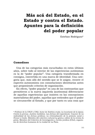 101
Comodines
Una de las categorías más escuchadas en estos últimos
años, sobre todo al interior de las experiencias autónomas
es la de “poder popular”. Una categoría transformada en
consigna, convertida en una marca de identidad. Una cate-
goría que, más allá del sentido que se le asigne, recorre el
espectro autonomista con connotaciones identitarias antes
que proponiendo criterios de organización.
En efecto, “poder popular” es una de las contraseñas que
permitieron a la nueva izquierda (autónoma) diferenciarse
de aquellas experiencias que insisten en las concepciones
materialistas del poder, aquellas que entienden que el poder
se circunscribe al Estado, y que por tanto es una cosa que
Más acá del Estado, en el
Estado y contra el Estado.
Apuntes para la definición
del poder popular
Esteban Rodríguez*
* Profesor de la UNLP y UNQ. Autor de Estética cruda; La invariante de la época;
Contra la prensa; Justicia mediática. Las formas del espectáculo. Coautor de La
radicalidad de las formas jurídicas; La criminalización de la protesta social y
Pensar a Cooke. Miembro del colectivo cultural La grieta y editor de la revista la
grieta. Miembro del Colectivo de Investigación y Acción jurídica (CIAJ), organis-
mo de derechos humanos de la ciudad de La Plata.
 